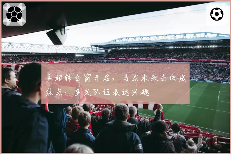 乒超转会窗开启，马龙未来去向成焦点，多支队伍表达兴趣