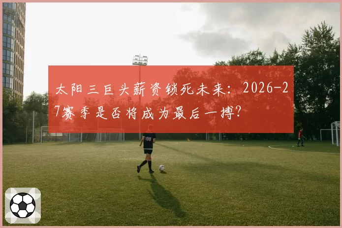 太阳三巨头薪资锁死未来：2026-27赛季是否将成为最后一搏？