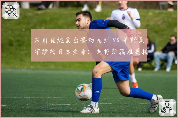 石川佳纯复出签约九州 vs 平野美宇续约日本生命：老将新篇谁更精彩