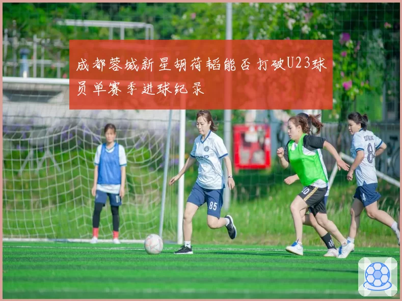 成都蓉城新星胡荷韬能否打破U23球员单赛季进球纪录